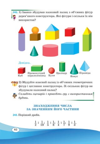 62
242. 1) Іванко збудував казковий палац з об’ємних фігур
дерев’яного конструктора. Які фігури і скільки їх він
використав?
Довідка.
2) Збудуйте власний палац із об’ємних геометричних
фігур і цеглинок конструктора. Зі скількох фігур ви
збудували казковий палац?
Складіть сценарій і проведіть гру з використанням
будови.
ЗНАХОДЖЕННЯ ЧИСЛА
ЗА ЗНАЧЕННЯМ ЙОГО ЧАСТИНИ
243. Порівняй дроби.
1
2
і  1
10
;
 
1
5
і  1
8
;
 
1
4
і  1
7
;  1
9
і  1
3
.
Куб Куля
Циліндр
Конус
ПірамідаПрямокутний
паралелепіпед
 