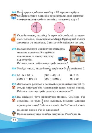64
248. На 1
4
круга зроблено мозаїку з 20 зернин гарбуза.
Скільки зернин потрібно використати, щоб симетри-
чно (однаково) зробити мозаїку на всьому крузі?
Склади власну мозаїку із зерен або моделей площин-
них (плоских) геометричних фігур. Сформулюй кілька
запитань за мозаїкою. Спільно відповідайте на них.
249. На будівельний майданчик вантажна
машина привезла 5 т щебеню,
що становить шосту частину
від потреби.
Скільки тонн щебеню ще треба довезти?
250. Знайди число, якщо його 1
8
 
дорівнює 5; 1
10
дорівнює 6.
251.	50 ∙ 5 + 60 ∙ 4
	
(600 + 40) : 8
	
0 ∙ 310
300 : 3 + 400 : 4	 (900 – 450) : 9
	
0 : 310
252. Листоноша розклав у поштові скриньки будинку 8 га-
зет, це лише дев’ята частина всіх газет, які він приніс.
Скільки газет ще треба розкласти листоноші?
253. На сніданок тато приготував млинці. Семенко з’їв
3 млинці, це була 1
4
всіх млинців. Скільки млинців
приготував тато? Скільки членів сім’ї з’їли всі млин-
ці, якщо кожен з’їв їх однаково?
Склади задачу про подібну ситуацію. Розв’яжи її.
?
20
 