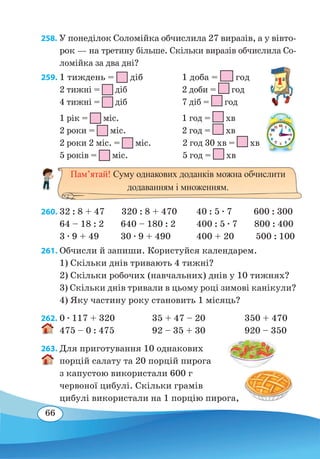 66
258. У понеділок Соломійка обчислила 27 виразів, а у вівто-
рок — на третину більше. Скільки виразів обчислила Со-
ломійка за два дні?
259. 1 тиждень = діб
		
1 доба = год
2 тижні = діб			 2 доби = год
4 тижні = діб			 7 діб = год
1 рік = міс.			 1 год = хв
2 роки = міс.			 2 год = хв
2 роки 2 міс. = міс.	 2 год 30 хв = хв
5 років = міс.		 5 год = хв
260.	32 : 8 + 47 320 : 8 + 470 40 : 5 ∙ 7 600 : 300
64 – 18 : 2 640 – 180 : 2
	
400 : 5 ∙ 7 800 : 400
3 ∙ 9 + 49 30 ∙ 9 + 490
	
400 + 20 500 : 100
261. Обчисли й запиши. Користуйся календарем.
1) Скільки днів тривають 4 тижні?
2) Скільки робочих (навчальних) днів у 10 тижнях?
3) Скільки днів тривали в цьому році зимові канікули?
4) Яку частину року становить 1 місяць?
262.	0 ∙ 117 + 320	 35 + 47 – 20	 350 + 470
475 – 0 : 475	 92 – 35 + 30	 920 – 350
263. Для приготування 10 однакових
порцій салату та 20 порцій пирога
з капустою використали 600 г
червоної цибулі. Скільки грамів
цибулі використали на 1 порцію пирога,
Пам’ятай! Суму однакових доданків можна обчислити
додаванням і множенням.
 