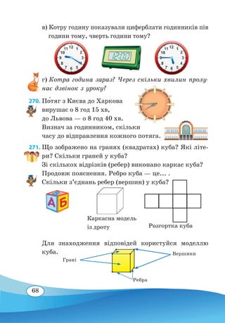 68
в) Котру годину показували циферблати годинників пів
години тому, чверть години тому?
г) Котра година зараз? Через скільки хвилин пролу-
нає дзвінок з уроку?
270. По́тяг з Києва до Харкова
вирушає о 8 год 15 хв,
до Львова — о 8 год 40 хв.
Визнач за годинником, скільки
часу до відправлення кожного потяга.
271. Що зображено на гранях (квадратах) куба? Які літе-
ри? Скільки граней у куба?
Зі скількох відрізків (ребер) виконано каркас куба?
Продовж пояснення. Ребро куба — це... .
Скільки з’єднань ребер (вершин) у куба?
Для знаходження відповідей користуйся моделлю
куба.
Розгортка куба
Каркасна модель
із дроту
Грані
Вершини
Ребра
 