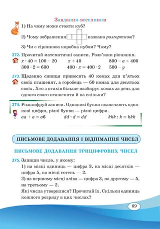 69
Завдання-веселинки
1) На чому може стояти куб?
2) Чому зображення названо розгорткою?
3) Чи є сірникова коробка кубом? Чому?
272. Прочитай математичні записи. Розв’яжи рівняння.
x ∙ 40 = 100 – 20 x + 40 800 – a  400
300 ∙ 2 = 600 400 ∙ x = 400 ∙ 2 500 – y
273. Щоденно синиця приносить 40 комах для п’ятьох
своїх пташенят, а горобець — 60 комах для десятьох
своїх. Хто з птахів більше назбирує комах за день для
одного свого пташеняти й на скільки?
274. Розшифруй записи. Однакові букви позначають одна-
кові цифри, різні букви — різні цифри.
aa + a = a6	 dd ∙ d = dd	 kkk : k = kkk
ПИСЬМОВЕ ДОДАВАННЯ І ВІДНІМАННЯ ЧИСЕЛ
ПИСЬМОВЕ ДОДАВАННЯ ТРИЦИФРОВИХ ЧИСЕЛ
275. Запиши число, у якому:
1) на місці одиниць — цифра 3, на місці десятків —
цифра 5, на місці сотень — 2.
2) на першому місці зліва — цифра 3, на другому — 5,
на третьому — 2.
Які числа утворилися? Прочитай їх. Скільки одиниць
кожного розряду в цих числах?
 