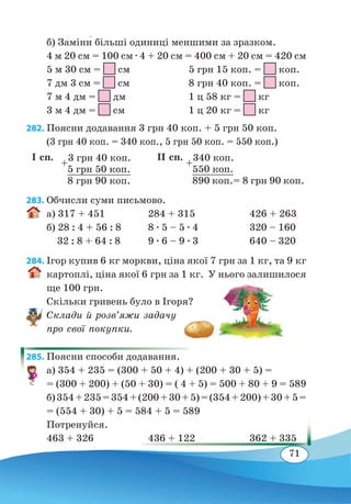 71
б) Заміни� більші одиниці меншими за зразком.
4 м 20 см = 100 см ∙ 4 + 20 см = 400 см + 20 см = 420 см
5 м 30 см =
 
см	 5 грн 15 коп. = коп.
7 дм 3 см =
 
см	 8 грн 40 коп. = коп.
7 м 4 дм =
 
дм	 1 ц 58 кг = кг
3 м 4 дм =  см	 1 ц 20 кг = кг
282. Поясни додавання 3 грн 40 коп. + 5 грн 50 коп.
(3 грн 40 коп. = 340 коп., 5 грн 50 коп. = 550 коп.)
283. Обчисли суми письмово.
а) 317 + 451	 284 + 315	 426 + 263
б) 28 : 4 + 56 : 8	 8 ∙ 5 – 5 ∙ 4	 320 – 160
32 : 8 + 64 : 8
	
9 ∙ 6 – 9 ∙ 3	 640 – 320
284. Ігор купив 6 кг моркви, ціна якої 7 грн за 1 кг, та 9 кг
картоплі, ціна якої 6 грн за 1 кг. У нього залишилося
ще 100 грн.
Скільки гривень було в Ігоря?
Склади й розв’яжи задачу
про свої покупки.
285. Поясни способи додавання.
а) 354 + 235 = (300 + 50 + 4) + (200 + 30 + 5) =
= (300 + 200) + (50 + 30) = ( 4 + 5) = 500 + 80 + 9 = 589
б)354+235=354+(200+30+5)=(354+200)+30+5=
= (554 + 30) + 5 = 584 + 5 = 589
Потренуйся.
463 + 326	 436 + 122	 362 + 335
І сп. ІІ сп.
+
3 грн 40 коп.
	
5 грн 50 коп.
	
8 грн 90 коп.
+
340 коп.
	
550 коп.
	 890 коп.= 8 грн 90 коп.
 
