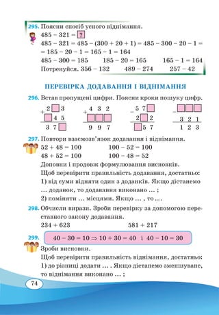 74
295. Поясни спосіб усного віднімання.
485 – 321 = ?
485 – 321 = 485 – (300 + 20 + 1) = 485 – 300 – 20 – 1 =
= 185 – 20 – 1 = 165 – 1 = 164
485 – 300 = 185 185 – 20 = 165 165 – 1 = 164
Потренуйся. 356 – 132 489 – 274 257 – 42
ПЕРЕВІРКА ДОДАВАННЯ І ВІДНІМАННЯ
296. Встав пропущені цифри. Поясни кроки пошуку цифр.
297. Повтори взаємозв’язок додавання і віднімання.
52 + 48 = 100		 100 – 52 = 100
48 + 52 = 100		 100 – 48 = 52
Доповни і продовж формулювання висновків.
Щоб перевірити правильність додавання, достатньо:
1) від суми відняти один з доданків. Якщо дістанемо
... доданок, то додавання виконано ... ;
2) поміняти ... місцями. Якщо ... , то ....
298. Обчисли вирази. Зроби перевірку за допомогою пере-
ставного закону додавання.
234 + 623	 581 + 217
299. 
Зроби висновки.
Щоб перевірити правильність віднімання, достатньо:
1) до різниці додати ... . Якщо дістанемо зменшуване,
то віднімання виконано ... ;
+
2 3
	
4 5
	
3  7
–
5 7
	
2  2
	
 
5 7
+
4
 
3
 
2
	
 
 
	
9
 
9  7
– 
 
 
	 
3  2  1
	 
1  2  3
40 – 30 = 10 ⇒ 10 + 30 = 40 і 40 – 10 = 30
 
