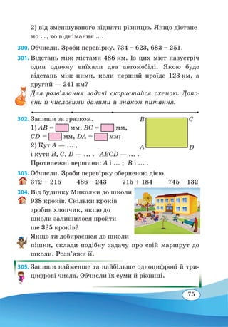75
2) від зменшуваного відняти різницю. Якщо дістане-
мо ..., то віднімання ....	
300. Обчисли. Зроби перевірку. 734 – 623, 683 – 251.
301. Відстань між містами 486 км. Із цих міст назустріч
один одному виїхали два автомобілі. Якою буде
ві�дстань між ними, коли перший проїде 123 км, а
другий — 241 км?
Для розв’язання задачі скористайся схемою. Допо-
вни її числовими даними й знаком питання.
302. Запиши за зразком.
1) AB = мм, BC = мм,
CD = мм, DA = мм;
2) Кут A — ... ,
і кути B, С, D — ... . ABCD — ... .
Протилежні вершини: A і ... ; B і ... .
303. Обчисли. Зроби перевірку оберненою дією.
372 + 215 486 – 243 715 + 184 745 – 132
304. Від будинку Миколки до школи
938 кроків. Скільки кроків
зробив хлопчик, якщо до
школи залишилося пройти
ще 325 кроків?
Якщо ти добираєшся до школи
пішки, склади подібну задачу про свій маршрут до
школи. Розв’яжи її.
305. Запиши найменше та найбільше одноцифрові й три-
цифрові числа. Обчисли їх суми й різниці.
A
B
D
C
 
