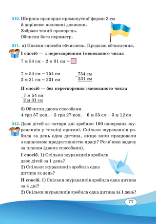 77
310. Ширина прапорця прямокутної форми 3 см
й дорівнює половині довжини.
Зобрази такий прапорець.
Обчисли його периметр.
311.  а) Поясни способи обчислень. Продовж обчислення.
І спосіб — з перетворенням іменованого числа
7 м 54 см – 2 м 31 см =
7 м 54 см = 754 см
2 м 31 см = 231 см
ІІ спосіб — без перетворення іменованого числа
–
7 м 54 см
		
2 м 31 см
б) Обчисли двома способами.
4 грн 57 коп. – 3 грн 27 коп.	 6 м 55 см – 3 м 12 см
312. Двоє дітей за чотири дні зробили 160 паперових жу-
равликів у техніці оригамі. Скільки журавликів ро-
била за день одна дитина, якщо вони працювали
з одна­ковою продуктивністю праці? Розв’яжи задачу
за планом (двома способами).
І спосіб. 1) Скільки журавликів зробили
двоє дітей за 1 день?
2) Скільки журавликів зробила одна
дитина за день?
ІІ спосіб. 1) Скільки журавликів зробила одна дитина
за 4 дні?
2) Скільки журавликів зробила одна дитина за 1 день?
–
754 см	
231 см
 