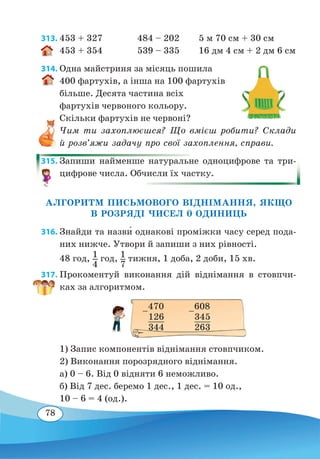 78
313.	453 + 327	 484 – 202 5 м 70 см + 30 см
453 + 354	 539 – 335 16 дм 4 см + 2 дм 6 см
314. Одна майстриня за місяць пошила
400 фартухів, а інша на 100 фартухів
більше. Десята частина всіх
фартухів червоного кольору.
Скільки фартухів не червоні?
Чим ти захоплюєшся? Що вмієш робити? Склади
й розв’яжи задачу про свої захоплення, справи.
315. Запиши найменше натуральне одноцифрове та три-
цифрове числа. Обчисли їх частку.
АЛГОРИТМ ПИСЬМОВОГО ВІДНІМАННЯ, ЯКЩО
В РОЗРЯДІ ЧИСЕЛ 0 ОДИНИЦЬ
316. Знайди та назв˜и однакові проміжки часу серед пода-
них нижче. Утвори й запиши з них рівності.
48 год, 1
4
год, 1
7
тижня, 1 доба, 2 доби, 15 хв.
317. Прокоментуй виконання дій віднімання в стовпчи-
ках за алгоритмом.
1) Запис компонентів віднімання стовпчиком.
2) Виконання порозрядного віднімання.
а) 0 – 6. Від 0 відняти 6 неможливо.
б) Від 7 дес. беремо 1 дес., 1 дес. = 10 од.,
10 – 6 = 4 (од.).
–
470
	
126
	
344
–
608
	
345
	
263
 
