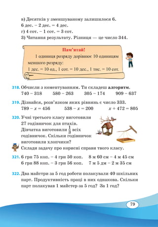 79
в) Десятків у зменшуваному залишилося 6.
6 дес. – 2 дес. = 4 дес.
г) 4 сот. – 1 сот. = 3 сот.
3) Читання результату. Різниця — це число 344.
318. Обчисли з коментуванням. Ти складеш алгоритм.
740 – 318 580 – 263 305 – 174 909 – 637
319. Дізнайся, розв’язком яких рівнянь є число 333.
789 – x = 456 538 – x = 200 x + 472 = 805
320. Учні третього класу виготовили
27 годівничок для птахів.
Дівчатка виготовили 1
3
всіх
годівничок. Скільки годівничок
виготовили хлопчики?
Склади задачу про корисні справи твого класу.
321.	6 грн 75 коп. – 4 грн 50 коп.	 8 м 60 см – 4 м 45 см
6 грн 88 коп. – 3 грн 56 коп.	 7 м 5 дм – 2 м 35 см
322. Два майстри за 5 год роботи полакували 40 шкільних
парт. Продуктивність праці в них однакова. Скільки
парт полакував 1 майстер за 5 год? За 1 год?
Пам’ятай!
1 одиниця розряду дорівнює 10 одиницям
меншого розряду:
1 дес. = 10 од., 1 сот. = 10 дес., 1 тис. = 10 сот.
 
