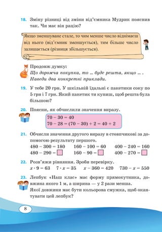 8
18. 	 Зміну різниці від зміни від’ємника Мудрик пояснив
так. Чи має він рацію?
Продовж думку:
Що дорожча покупка, то ... буде решта, якщо ... .
Наведи два конкретні приклади.
19. 	 У тебе 20 грн. У шкільній їдальні є пакетики соку по
5 грн і 7 грн. Який пакетик ти купиш, щоб решта була
більшою?
20. 	 Поясни, як обчислили значення виразу.
21. 	 Обчисли значення другого виразу в стовпчикові за до-
помогою результату першого.
480 – 300 = 180 160 – 100 = 60 400 – 240 = 160
480 – 290 = 160 – 90 = 400 – 270 =
22. 	 Розв’яжи рівняння. Зроби перевірку.
x ∙ 9 = 63 7 ∙ x = 35 x – 360 = 420 730 – x = 550
23. 	 Лепбук «Наш клас» має форму прямокутника, до-
вжина якого 1 м, а ширина — у 2 рази менша.
Якої довжини має бути кольорова смужка, щоб окан-
тувати цей лепбук?
Якщо зменшуване стале, то чим менше число віднімаєш
від нього (від’ємник зменшується), тим більше число
залишається (різниця збільшується).
70 – 30 = 40
70 – 28 = (70 – 30) + 2 = 40 + 2
 