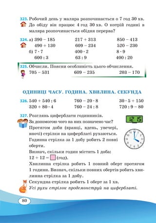 80
323. Робочий день у маляра розпочинається о 7 год 30 хв.
До обіду він працює 4 год 30 хв. О котрій годині в
маляра розпочинається обідня перерва?
324. а)	390 – 185 217 + 313 850 – 413
	
490 + 130 609 – 234 520 – 230
б)	7 ∙ 7 400 ∙ 2 8 ∙ 9
	
600 : 3 63 : 9 400 : 20
325. Обчисли. Поясни особливість цього обчислення.
705 – 531	 609 – 235	 203 – 170
ОДИНИЦІ ЧАСУ. ГОДИНА. ХВИЛИНА. СЕКУНДА
326.	540 + 540 : 6	 760 – 20 ∙ 8	 30 ∙ 5 + 150
320 + 80 ∙ 4	 760 – 24 : 8	 720 : 9 – 80
327. Розглянь циферблати годинників.
За допомогою чого на них позначено час?
Протягом доби (вранці, вдень, увечері,
вночі) стрілки на циферблаті рухаються.
Годинна стрілка за 1 добу робить 2 повні
оберти.
Визнач, скільки годин містить 1 доба:
12 + 12 = (год).
Хвилинна стрілка робить 1 повний оберт протягом
1 години. Визнач, скільки повних обертів робить хви-
линна стрілка за 1 добу.
Секундна стрілка робить 1 оберт за 1 хв.
Усі рухи стрілок продемонструй на циферблаті.
 