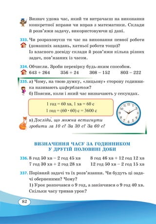 82
Визнач удома час, який ти витрачаєш на виконання
конкретної вправи чи вправ з математики. Склади
й розв’яжи задачу, використовуючи ці дані.
333. Чи розраховуєш ти час на виконання певної роботи
(домашніх завдань, хатньої роботи тощо)?
Із власного досвіду склади й розв’яжи кілька різних
задач, пов’язаних із часом.
334. Обчисли. Зроби перевірку будь-яким способом.
643 + 264 356 + 24 308 – 152 803 – 222
335. а) Чому, на твою думку, «лицьову» сторону годинни-
ка називають циферблатом?
б) Поясни, коли і який час визначають у секундах.
в) Досліди́, що можна встигнути
зробити за 10 с? За 30 с? За 60 с?
ВИЗНАЧЕННЯ ЧАСУ ЗА ГОДИННИКОМ
У ДРУГІЙ ПОЛОВИНІ ДОБИ
336. 8 год 50 хв – 2 год 45 хв	 8 год 46 хв + 12 год 12 хв
7 год 30 хв + 2 год 28 хв	 12 год 50 хв – 2 год 15 хв
337. Порівняй задачі та їх розв’язання. Чи будуть ці зада-
чі оберненими? Чому?
1) Урок розпочався о 9 год, а закінчився о 9 год 40 хв.
Скільки часу тривав урок?
1 год = (60 ∙ 60) с = 3600 с
1 год = 60 хв, 1 хв = 60 с
 