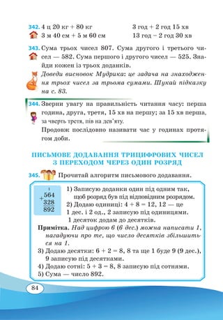 84
342.	4 ц 20 кг + 80 кг 3 год + 2 год 15 хв
3 м 40 см + 5 м 60 см 13 год – 2 год 30 хв	
343. Сума трьох чисел 807. Сума другого і третього чи-
сел — 582. Сума першого і другого чисел — 525. Зна-
йди кожен із трьох доданків.
Доведи висновок Мудрика: це задача на знаходжен-
ня трьох чисел за трьома сумами. Шукай підказку
на с. 83.
344. Зверни увагу на правильність читання часу: перша
година, друга, третя, 15 хв на першу; за 15 хв перша,
за чверть третя, пів на дев’яту.
Продовж послідовно називати час у годинах протя-
гом доби.
ПИСЬМОВЕ ДОДАВАННЯ ТРИЦИФРОВИХ ЧИСЕЛ
З ПЕРЕХОДОМ ЧЕРЕЗ ОДИН РОЗРЯД
345.  Прочитай алгоритм письмового додавання.
1) Записую доданки один під одним так,
щоб розряд був під відповідним розрядом.
2) Додаю одиниці: 4 + 8 = 12, 12 — це
1 дес. і 2 од., 2 записую під одиницями.
1 десяток додам до десятків.
Примітка. Над цифрою 6 (6 дес.) можна написати 1,
нагадуючи про те, що число десятків збільшить-
ся на 1.
3)	Додаю десятки: 6 + 2 = 8, 8 та ще 1 буде 9 (9 дес.),
9 записую під десятками.
4)	Додаю сотні: 5 + 3 = 8, 8 записую під сотнями.
5)	Сума — число 892.
+
564
	
328
	
892
1
 