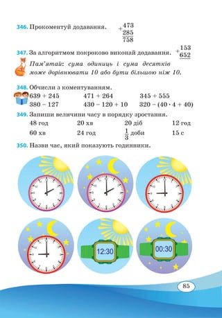 85
346. Прокоментуй додавання.
347. За алгоритмом покроково виконай додавання.
Пам’ятай: сума одиниць і сума десятків
може дорівнювати 10 або бути більшою ніж 10.
348. Обчисли з коментуванням.
639 + 245	 471 + 264 345 + 555
380 – 127	 430 – 120 + 10 320 – (40 ∙ 4 + 40)
349. Запиши величини часу в порядку зростання.
48 год	 20 хв	 20 діб	 12 год
60 хв	 24 год	 1
3
доби	 15 с
350. Назви час, який показують годинники.
+
473
	
285
	
758
+
153
	
652
	
 