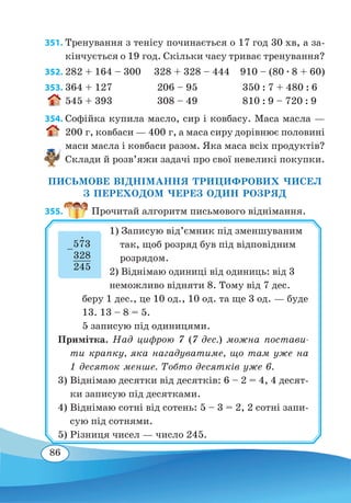 86
351. Тренування з тенісу починається о 17 год 30 хв, а за-
кінчується о 19 год. Скільки часу триває тренування?
352.	282 + 164 – 300 328 + 328 – 444 910 – (80 ∙ 8 + 60)
353.	364 + 127 206 – 95 350 : 7 + 480 : 6
545 + 393 308 – 49 810 : 9 – 720 : 9
354. Софійка купила масло, сир і ковбасу. Маса масла —
200 г, ковбаси — 400 г, а маса сиру дорівнює половині
маси масла і ковбаси разом. Яка маса всіх продуктів?
Склади й розв’яжи задачі про свої невеликі покупки.
ПИСЬМОВЕ ВІДНІМАННЯ ТРИЦИФРОВИХ ЧИСЕЛ
З ПЕРЕХОДОМ ЧЕРЕЗ ОДИН РОЗРЯД
355.  Прочитай алгоритм письмового віднімання.
1) Записую від’ємник під зменшуваним
так, щоб розряд був під відповідним
розрядом.
2) Віднімаю одиниці від одиниць: від 3
неможливо відняти 8. Тому від 7 дес.
беру 1 дес., це 10 од., 10 од. та ще 3 од. — буде
13. 13 – 8 = 5.
5 записую під одиницями.
Примітка. Над цифрою 7 (7 дес.) можна постави-
ти крапку, яка нагадуватиме, що там уже на
1 десяток менше. Тобто десятків уже 6.
3)	Віднімаю десятки від десятків: 6 – 2 = 4, 4 десят-
ки записую під десятками.
4)	Віднімаю сотні від сотень: 5 – 3 = 2, 2 сотні запи-
сую під сотнями.
5)	Різниця чисел — число 245.
–
573
	
328
	
245
 