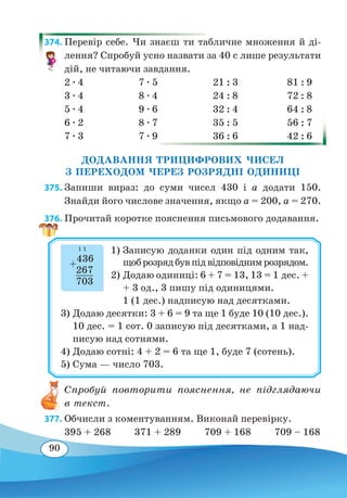 90
374. Перевір себе. Чи знаєш ти табличне множення й ді-
лення? Спробуй усно назвати за 40 с лише результати
дій, не читаючи завдання.
2 ∙ 4	 7 ∙ 5	 21 : 3	 81 : 9
3 ∙ 4	 8 ∙ 4	 24 : 8	 72 : 8
5 ∙ 4	 9 ∙ 6	 32 : 4	 64 : 8
6 ∙ 2	 8 ∙ 7	 35 : 5	 56 : 7
7 ∙ 3	 7 ∙ 9	 36 : 6	 42 : 6
ДОДАВАННЯ ТРИЦИФРОВИХ ЧИСЕЛ
З ПЕРЕХОДОМ ЧЕРЕЗ РОЗРЯДНІ ОДИНИЦІ
375. Запиши вираз: до суми чисел 430 і а додати 150.
Знайди його числове значення, якщо а = 200, a = 270.
376. Прочитай коротке пояснення письмового додавання.
1)	Записую доданки один під одним так,
щоброзрядбувпідвідповіднимрозрядом.
2)	Додаю одиниці: 6 + 7 = 13, 13 = 1 дес. +
+ 3 од., 3 пишу під одиницями.
	
1 (1 дес.) надписую над десятками.
3)	Додаю десятки: 3 + 6 = 9 та ще 1 буде 10 (10 дес.).
10 дес. = 1 сот. 0 записую під десятками, а 1 над-
писую над сотнями.
4)	Додаю сотні: 4 + 2 = 6 та ще 1, буде 7 (сотень).
5)	Сума — число 703.
+
436
	
267
	
703
11
Спробуй повторити пояснення, не підглядаючи
в текст.
377. Обчисли з коментуванням. Виконай перевірку.
395 + 268 371 + 289 709 + 168 709 – 168
 