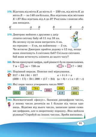 91
378. Ві�дстань від міста K до міста А — 230 км, від міста K до
міста В — на 140 км більша. Яка відстань між містами
K і В? Яка відстань від А до B? Розглянь і поясни оби-
два випадки.
K BA B AK
379. Дмитрик вийшов з друзями у двір
ліпити снігову бабу об 11 год 10 хв.
На велику кулю вони витратять 4 хв,
на середню — 3 хв, на найменшу — 2 хв.
Чи встигне Дмитрик прийти додому о 12 год, якщо
вони ліпитимуть 5 снігових баб? Скільки снігових
баб вони встигнуть зліпити до цього часу?
380. Встав пропущені цифри, щоб рівності були правильними.
7 м +
 
см = 738 см		 3 
 
5 +
 
17 = 562
381. Порівняй вирази. Поясни свої міркування.
317 + 84 і 84 + 317	 a + b і b + a
(300 + 17) + 84 і 300 + (17 + 84)	 (a + b) + c і a + (b + c)
382. Які пари чисел утворюють число 999?
383. Математичний «фокус». Запиши двоцифрове число,
у якому число десятків на 1 більше від числа оди-
ниць. Відніми від нього число, записане цими сами-
ми цифрами, але в зворотному порядку. Яка вийшла
різниця? Спробуй на інших числах. Зроби висновок.
999
325 784
215 680
308 580
419 691
 