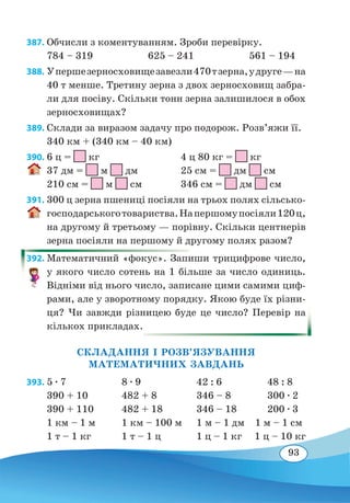 93
387. Обчисли з коментуванням. Зроби перевірку.
784 – 319	 625 – 241	 561 – 194
388. Упершезерносховищезавезли470тзерна,удруге—на
40 т менше. Третину зерна з двох зерносховищ забра-
ли для посіву. Скільки тонн зерна залишилося в обох
зерносховищах?
389. Склади за виразом задачу про подорож. Розв’яжи її.
340 км + (340 км – 40 км)
390. 6 ц = кг				 4 ц 80 кг = кг
37 дм =
 
м
 
дм		 25 см =
 
дм
 
см
210 см =
 
м
 
см		 346 см =
 
дм
 
см
391. 300 ц зерна пшениці посіяли на трьох полях сільсько-
господарськоготовариства.Напершомупосіяли120ц,
на другому й третьому — порівну. Скільки центнерів
зерна посіяли на першому й другому полях разом?
392. Математичний «фокус». Запиши трицифрове число,
у якого число сотень на 1 більше за число одиниць.
Відніми від нього число, записане цими самими циф-
рами, але у зворотному порядку. Якою буде їх різни-
ця? Чи завжди різницею буде це число? Перевір на
кількох прикладах.
СКЛАДАННЯ І РОЗВ’ЯЗУВАННЯ
МАТЕМАТИЧНИХ ЗАВДАНЬ
393.	5 ∙ 7	 8 ∙ 9	 42 : 6	 48 : 8
390 + 10	 482 + 8	 346 – 8	 300 ∙ 2
390 + 110	 482 + 18	 346 – 18	 200 ∙ 3
1 км – 1 м	 1 км – 100 м	 1 м – 1 дм 1 м – 1 см
1 т – 1 кг	 1 т – 1 ц	 1 ц – 1 кг 1 ц – 10 кг
 