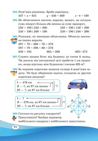 94
394. Розв’яжи рівняння. Зроби перевірку.
437 + x = 821	 y – 346 = 369	 x ∙ 4 = 160
395. Не обчислюючи значень виразів, визнач, на скільки
сума ліворуч більша або менша за суму праворуч.
250 + 190 і 250 + 200	 250 + 190 і 150 + 290
250 + 190 і 200 + 190	 250 + 190 і 240 + 200
396. Розкажи, як виконано обчислення. Обчисли значен-
ня інших виразів.
297 + 79 = 300 + 76 = 376	
297 + 79 = 296 + 80 = 376
356 + 195	 665 + 280	 402+ 375
397. Славко щодня бігає від будинку до сосни й назад.
Чи досягає він поставленої цілі пробігти 1 км щоден-
но, якщо відстань між будинком і сосною 495 м?
398. За першим коротким записом склади й розв’яжи за-
дачу. Чи буде оберненою задача, складена за другим
коротким записом?
399. Скільки на рисунку квадратів?
Трикутників? Знайди периметр
найбільшого квадрата і найбільшого трикутника.
A E
O
C
G
B D
H F
І — ?
ІІ — 379 км, на 97 км менше
ІІІ — ?, на 97 км більше
?
І — 476 км
ІІ — ?, на 97 км менше
ІІІ — ?, на 97 км більше
?
 