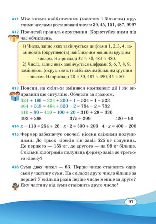 97
411. Між якими найближчими (меншим і більшим) кру-
глими числами розташовані числа: 39, 45, 151, 487, 999?
412. Прочитай правила округлення. Користуйся ними під
час обчислень.
413. Поясни, на скільки змінився компонент дії і як ви-
правили цю ситуацію. Обчисли за зразком.
324 + 199 = 324 + 200 – 1 = 524 – 1 = 523
464 + 318 = 464 + 320 – 2 = 784 – 2 = 782
410 – 80 = 410 – 100 + 20 = 310 + 20 = 330
492 + 298	 375 + 299 520 – 90
414. x – 113 = 254 + 26 x ∙ 2 = 600 + 200 4 ∙ x = 400 – 200
415. Фермер забезпечує овочеві кіоски свіжими полуни-
цями. До трьох кіосків він завіз 625 кг полуниць.
До першого — 155 кг, до другого — на 99 кг більше.
Скільки кілограмів полуниць фермер завіз до третьо-
го кіоску?
416. Сума двох чисел — 63. Перше число становить одну
сьому частину суми. На скільки друге число більше за
перше? У скільки разів перше число менше за друге?
Яку частину від суми становить друге число?
1) Числа, запис яких закінчується цифрами 1, 2, 3, 4, за-
мінюють (округлюють) найближчим меншим круглим
числом. Наприклад: 32  30, 483  480.
2) Числа, запис яких закінчується цифрами 5, 6, 7, 8, 9,
замінюють (округлюють) найближчим більшим круглим
числом. Наприклад: 28  30, 487  490, 45  50
 