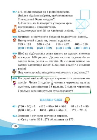 98
417. а) Поділи квадрат на 4 рівні квадрати.
Які два відрізки забрати, щоб залишилося
2 квадрати? Один квадрат?
б) Поясни, як із квадрата утворено «різ-
носторонній» прямокутник.
Проілюструй свої дії на паперовій моделі.
418. Обчисли, округлюючи доданки до десятків і сотень.
Використай підказки, подані в дужках.
229 + 199 368 + 404 418 + 482 406 + 318
(230 + 200) (370 + 402) (420 + 480) (400 + 320 )
419. Щоб не відбувалися зсуви ґрунту на схилах, екологи
посадили 700 рослин. Десята частина саджанців —
тополя біла, решта — акація. На скільки менше по-
садили саджанців тополі білої, ніж акації? У скільки
разів?
Яку частину всіх насаджень становлять кущі акації?
420. На сцені висіло 40 кульок червоного та зеленого ко-
льорів. Через 1 годину 1
3
частина червоних кульок
луснула, залишилося 38 кульок. Скільки червоних
і скільки зелених кульок було спочатку?
ПЕРЕВІР СЕБЕ
421.	(750 – 50) : 7 (120 – 80) ∙ 10 + 580 81 : 9 ∙ 7 + 85
(320 + 80) : 4 1000 – (345 + 55) ∙ 2 179 – 72 : 8
422. Запиши й обчисли значення виразів.
а) Суму чисел 363 і 274 збільшити на 175.
 