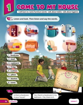 10 Furniture Lesson 1
2
2 	Ask and answer. Then write in your notebook.
1
1
6
6
5
5
4
4
3
3
2
2
7
7 8
8
1
1 come to my house
come to my house
CD 1
14
1
1 	Listen and look. Then listen and say the words.
cupboard
3
3
fridge
4
4
bookcase
1
1
towel
8
8
blanket
7
7
cushion
5
5
shelf
2
2
pillow
6
6
Is there a bookcase
in your house?
Yes, there’s a bookcase in my
bedroom. / No, there isn’t.
 