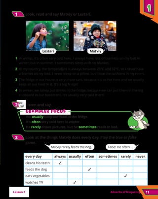 Adverbs of frequency 11
1
1 	
Look, read and say Matviy or Lestari.
1
1
3
3 	
Look at the things Matviy does every day. Play the true or false
game.
Lesson 2
CD 1
15
2
2 	Listen and say.
G
Gr
ra
am
mm
ma
ar f
r fo
oc
cu
us
s
We usually keep our food in the fridge.
It’s often very cold here in winter.
He rarely draws pictures, but he sometimes reads in bed.
Lestari Matviy
1	 In winter, it’s often very cold here. I always have lots of blankets on my bed in
winter, but in summer, I sometimes sleep with no blanket.
2 In my country, the temperature is always between 25ºC and 32ºC, so I never have
a blanket on my bed. I never sleep on a pillow, but I love the cushions in my room.
3 The fridge in our house is very important, because it’s so hot here and we usually
keep all our food in it. It’s a big fridge!
4 In winter, we rarely put drinks in the fridge, because we can put them in the big
cupboard in our basement. It’s usually very cold there!
every day always usually often sometimes rarely never
cleans his teeth ✓
feeds the dog ✓
eats vegetables ✓
watches TV ✓
Matviy rarely feeds the dog. False! He often ... .
 