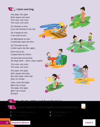 Mrs Glee, Mrs Glee
She’s always very busy.
Tick tock, tick tock.
Tick tock, tick tock.
On Monday at nine,
I put the clothes on the line.
On Tuesday at one,
I rest with my son.
On Wednesday at four
I sometimes wash the floor.
On Thursday at ten
I often wash the floor again.
Every day at six
I always feed my chicks.
On Saturday and Sunday,
My team never – never, loses a game!
Tick tock, tick tock.
Tick tock, tick tock.
Mrs Glee, Mrs Glee,
She’s always very busy.
But next week, every day,
She’s on holiday.
Then, lucky Mrs Glee
Won’t be so busy!
Mrs Glee, Mrs Glee
Won’t be so busy!
Brilliant!
Singing for pleasure
CD 1
16
1
1 	Listen and sing.
12
2
2 	Say the day of the week for each picture.
3
3 	In your notebook, write complete sentences about you.
1 	 On Thursday at ten, I ....
3 	 On ... at four, I ...
2 	 On Monday at ..., I ...
4 	 Every day, I ...
Lesson 3
a
a
b
b
c
c
d
d e
e
f
f
 