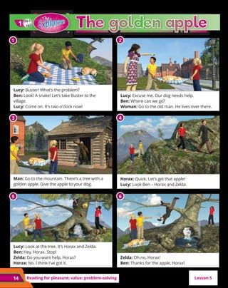 14 Reading for pleasure; value: problem-solving Lesson 5
CD 1
21
1
1
Lucy: Buster! What’s the problem?
Ben: Look! A snake! Let’s take Buster to the
village.
Lucy: Come on. It’s two o’clock now!
Man: Go to the mountain. There’s a tree with a
golden apple. Give the apple to your dog.
Lucy: Look at the tree. It’s Horax and Zelda.
Ben: Hey, Horax. Stop!
Zelda: Do you want help, Horax?
Horax: No. I think I’ve got it.
Lucy: Excuse me. Our dog needs help.
Ben: Where can we go?
Woman: Go to the old man. He lives over there.
Horax: Quick. Let’s get that apple!
Lucy: Look Ben – Horax and Zelda.
Zelda: Oh no, Horax!
Ben: Thanks for the apple, Horax!
1 2
3 4
5 6
 