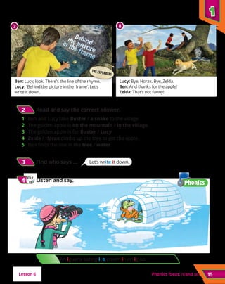 1
1
Phonics focus: and
CD 1
22
4
4 	Listen and say.
15
Lesson 6
Ben: Lucy, look. There’s the line of the rhyme.
Lucy: ‘Behind the picture in the frame’. Let’s
write it down.
Lucy: Bye, Horax. Bye, Zelda.
Ben: And thanks for the apple!
Zelda: That’s not funny!
7 8
THE EXPLORERS
2
2 	Read and say the correct answer.
1 	 Ben and Lucy take Buster / a snake to the village.
2 	 The golden apple is on the mountain / in the village.
3 	 The golden apple is for Buster / Lucy.
4 	 Zelda / Horax climbs up the tree to get the apple.
5 	 Ben finds the line in the tree / water.
Let’s write it down.
3
3 	Find who says …
CD 1
22
4
4 	Listen and say.
An iguana eating ice cream in an igloo.
 