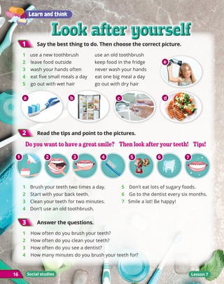 Look after yourself
Look after yourself
Look after yourself
Look after yourself
16
1
1 	
Say the best thing to do. Then choose the correct picture.
1 	 use a new toothbrush use an old toothbrush
2 leave food outside keep food in the fridge
3 wash your hands often never wash your hands
4 eat five small meals a day eat one big meal a day
5 go out with wet hair go out with dry hair
2
2 	
Read the tips and point to the pictures.
16 Lesson 7
Learn and think
1 	 Brush your teeth two times a day.
2 	 Start with your back teeth.
3 	 Clean your teeth for two minutes.
4 	 Don’t use an old toothbrush.
5 	 Don’t eat lots of sugary foods.
6 	 Go to the dentist every six months.
7 Smile a lot! Be happy!
3
3 	
Answer the questions.
1 	 How often do you brush your teeth?
2 How often do you clean your teeth?
3 How often do you see a dentist?
4 How many minutes do you brush your teeth for?
Social studies
a b c d
e
Do you want to have a great smile? Then look after your teeth! Tips!
Do you want to have a great smile? Then look after your teeth! Tips!
1 2 3 4 5 6 7
 