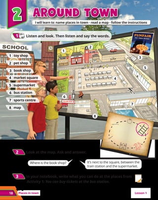 2
2
Places in town
18
Around town
Around town
2
2 	Look at the map. Ask and answer.
Where is the book shop? It’s next to the square, between the
train station and the supermarket.
2
2
CD 1
25
1
1 	Listen and look. Then listen and say the words.
book shop
3
3
toy shop
1
1
pet shop
2
2
bus station
6
6
market square
4
4
supermarket
5
5
sports centre
7
7
map
8
8
1
2
3
4
5
6
7
8
3
3 	In your notebook, write what you can do at the places from
Activity 1: You can buy tickets at the bus station.
Lesson 1
 