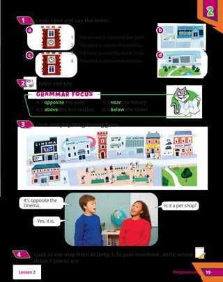 Prepositions
2
2
19
1
1 	Look, read and say the letter.
CD 1
26
2
2 	Listen and say.
3
3 	Look and play the guessing game.
1	 The school is opposite the park.
2	 The clock is above the window.
3	 The map is near the book shop.
4	 The clock is below the window.
a
a
c
c
b
b
d
d
G
Gr
ra
am
mm
ma
ar f
r fo
oc
cu
us
s
It’s opposite the park.	 It’s near the library.
It’s above the bus station.	 It’s below the tower.
It’s opposite the
cinema.
Yes, it is.
Is it a pet shop?
4
4 Look at the map from Activity 1. In your notebook, write where
these 7 places are.
Lesson 2
 