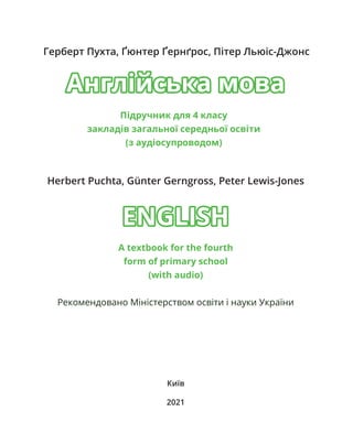 Герберт Пухта, Ґюнтер Ґернґрос, Пітер Льюіс-Джонс
Herbert Puchta, Günter Gerngross, Peter Lewis-Jones
Київ
2021
Англійська мова
Англійська мова
ENGLISH
ENGLISH
А textbook for the fourth
form of primary school
(with audio)
Рекомендовано Міністерством освіти і науки України
Підручник для 4 класу
закладів загальної середньої освіти
(з аудіосупроводом)
 