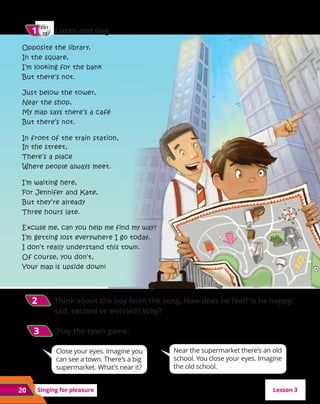 20 Singing for pleasure
Near the supermarket there’s an old
school. You close your eyes. Imagine
the old school.
Close your eyes. Imagine you
can see a town. There’s a big
supermarket. What’s near it?
CD1
27
1
1 	 Listen and sing.
2
2 Think about the boy from the song. How does he feel? Is he happy,
sad, excited or worried? Why?
3
3 
Play the town game.
Opposite the library,
In the square,
I’m looking for the bank
But there’s not.
Just below the tower,
Near the shop,
My map says there’s a café
But there’s not.
In front of the train station,
In the street,
There’s a place
Where people always meet.
I’m waiting here,
For Jennifer and Kate,
But they’re already
Three hours late.
Excuse me, can you help me find my way?
I’m getting lost everywhere I go today.
I don’t really understand this town.
Of course, you don’t,
Your map is upside down!
Lesson 3
 