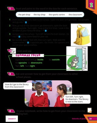 2
2
21
Adverbs of place
CD 1
29
2
2 	Listen and say.
G
Gr
ra
am
mm
ma
ar f
r fo
oc
cu
us
s
Open the door and go inside. Go outside.
Go upstairs. Go downstairs.
Turn left. Turn right.
the pet shop the toy shop the sports centre the classroom
Turn left. Turn right.
Go dowstairs. The library
is next to the stairs.
How do I get to the library
from this classroom?
3
3 	Ask and answer how to get from your classroom to other
school places.
1
1 	Read and point to the word in the box for each sentence.
1	 From the bus station, walk to the school. Open the door and go inside. Go upstairs
and go into (1)
... .
2 Now, go out of the classroom, go downstairs, open the door
and go outside. Turn right. Stop at the first shop. Look in the
window of your favourite shop – (2)
... !
3 Go back past the school. Turn left before the train station. Go
into (3)
... to buy some food for your cat.
4 Go outside again. Turn left, then turn right. Walk past the
supermarket. (4)
... is opposite you. Go inside. Go upstairs and
put on your sports clothes.
4
4 In your notebook, write how to get from your classroom to the
dining hall.
Lesson 4
 