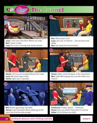 22
22 Reading for pleasure; value: thinking creatively
Lucy: I can’t see a line here. Where can it be?
Ben: I have no idea.
Lucy: Our train is coming now. Quiet, Buster!
Horax: Ha! You can’t escape! Where’s the map?
Lucy: We haven’t got it here.
Horax: Open your rucksacks.
Ben: Buster, good dog. Say hello!
Horax: Yuck! Get down! Quick, Zelda, go to the
door! Don’t let the kids escape!
Ben: What stop is this?
Lucy: Let’s see. It’s Broom … Oh no! Horax and
Zelda!
Ben: Get away from the window!
Horax: Zelda, check the book. Is the map there?
Ben: Look! We’re going into a tunnel. Now’s our
chance!
Conductor: Tickets, please … thank you.
Horax: Hey, our tickets! They aren’t in my hat.
Zelda: Oh no! Where are they?
CD 1
30
1
1
Lesson 5
1
1 2
3 4
5 6
 