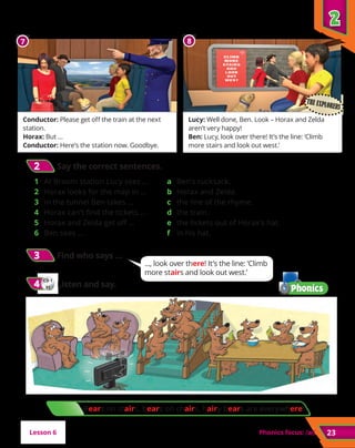 2
2
23
Bears on stairs, bears on chairs, hairy bears are everywhere!
Conductor: Please get off the train at the next
station.
Horax: But …
Conductor: Here’s the station now. Goodbye.
Lucy: Well done, Ben. Look – Horax and Zelda
aren’t very happy!
Ben: Lucy, look over there! It’s the line: ‘Climb
more stairs and look out west.’
7 8
Phonics focus: /æ/
/æ/
3
3 	Find who says …
CD 1
31
4
4 	Listen and say.
2
2 	Say the correct sentences.
1 	 At Broom station Lucy sees …
2 	 Horax looks for the map in …
3 	 In the tunnel Ben takes …
4 	 Horax can’t find the tickets …
5 	 Horax and Zelda get off …
6 	 Ben sees …
a 	 Ben’s rucksack.
b 	Horax and Zelda.
c 	 the line of the rhyme.
d 	the train.
e 	 the tickets out of Horax’s hat.
f 	 in his hat.
Lesson 6
THE EXPLORERS
..., look over there! It’s the line: ‘Climb
more stairs and look out west.’
 