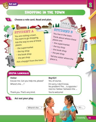 Creativity
2
2
25
shopping in the town
1
1 Choose a role card. Read and plan.
Student A
You are visiting a town.
You want to go shopping.
Ask the way to one of these
places:
•	 the supermarket
•	 the toy shop
•	 the book shop
•	 the pet shop
Ask a boy/girl from the town.
2
2 Act out your play.
Student B
You live in the town.
Think about where these
places are:
•	 the supermarket
•	 the toy shop
•	the book shop
•	the pet shop
Tell the visitor where the
place is.
Where’s the … ? It’s …
Act out
Visitor	Boy/Girl
Excuse me. Can you help me, please? 	 Yes, of course.
Where’s the … ?	 I’m sorry. I don’t know.
	 
No problem! The … is opposite /
next to / below / between the …
Thank you. That’s very kind. 	 You’re welcome!
Useful language
 