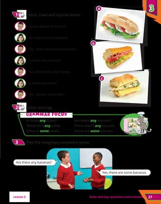 Some and any: questions and answers
CD 1
36
1
1 	Listen, read and say the letter.
	 Guess what’s in my roll!
	 Are there any tomatoes?
	 Yes, there are some tomatoes.
	 Is there any cheese?
	 No, there isn’t any cheese.
	 Is there any ham?
	 Yes, there’s some ham.
CD 1
37
2
2 	Listen and say.
27
3
3
3
3 	
Play the imaginary sandwich game.
G
Gr
ra
am
mm
ma
ar f
r fo
oc
cu
us
s
Is there any salad?	 Are there any biscuits?
There isn’t any salad.	 There aren’t any biscuits.
There is some salad.	 There are some biscuits.
Lesson 2
a
a
b
c
Yes, there are some bananas.
Are there any bananas?
 