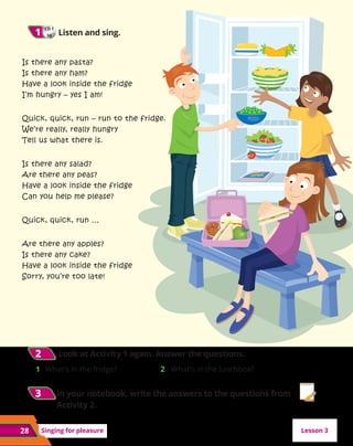 28 Singing for pleasure
CD 1
38
1
1 	Listen and sing.
2
2 	
Look at Activity 1 again. Answer the questions.
1	 What’s in the fridge? 2	 What’s in the lunchbox?
Is there any pasta?
Is there any ham?
Have a look inside the fridge
I’m hungry – yes I am!
Quick, quick, run – run to the fridge.
We’re really, really hungry
Tell us what there is.
Is there any salad?
Are there any peas?
Have a look inside the fridge
Can you help me please?
Quick, quick, run …
Are there any apples?
Is there any cake?
Have a look inside the fridge
Sorry, you’re too late!
Lesson 3
3
3 	In your notebook, write the answers to the questions from
Activity 2.
 