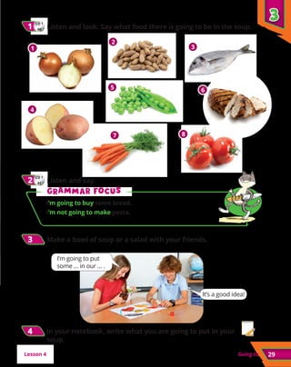 29
Going to
CD 1
41
2
2 	Listen and say.
3
3
3
3 	
Make a bowl of soup or a salad with your friends.
CD 1
40
1
1 	
Listen and look. Say what food there is going to be in the soup.
G
Gr
ra
am
mm
ma
ar f
r fo
oc
cu
us
s
I’m going to buy some bread.
I’m not going to make pasta.
Lesson 4
It’s a good idea!
1
2
3
4
5 6
7 8
I’m going to put
some … in our … .
4
4 In your notebook, write what you are going to put in your
soup.
 