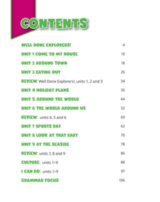 Contents
Contents
4
10
18
26
34
36
44
52
60
62
70
78
86
88
97
106
Well Done Explorers!
Unit 1 Come to my house
Unit 2 Around Town
Unit 3 Eating out
Review: Well Done Explorers!, units 1, 2 and 3
Unit 4 Holiday plans
Unit 5 Around the world
Unit 6 The world around us
Review: units 4, 5 and 6
Unit 7 Sports day
Unit 8 Look at that baby
Unit 9 At the seaside
Review: units 7, 8 and 9
Culture: units 1–9
I can do: units 1–9
Grammar focus
 