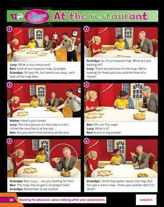 30 Reading for pleasure; value: looking after your possessions
Lucy: What a nice restaurant!
Ben: Look at our treasure map, Grandpa.
Grandpa: Oh yes! Ah, but here’s our soup. Let’s
look at the map later.
Waiter: Here’s your bread.
Lucy: The next picture on the map is a lion.
I think the next line is at the zoo …
Ben: But you don’t find red lions at the zoo!
Grandpa: Ben, Lucy … are you looking for this?
Ben: The map! You’ve got it, Grandpa! How?
Grandpa: Remember to be careful!
Grandpa: So, it’s a treasure map. What are you
looking for?
Lucy: There are pictures on the map. We’re
looking for these pictures and the lines of a
rhyme.
Ben: Oh, no! The map!
Lucy: What is it?
Ben: It isn’t in my pocket!
Grandpa: I think that waiter wants the map. But
he’s got a menu now – from your pocket, Ben! I’m
clever!
CD 1
42
1
1
Lesson 5
1 2
3 4
5 6
 