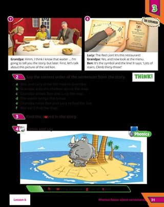 A rhino writing a rescue sign on an island.
3
3
Phonics focus: silent consonants
3
3 	Find the sword in the story.
CD 1
43
4
4 	Listen and say.
31
2
2 	Say the correct order of the sentences from the story.
a	 Ben and Lucy show the map to Grandpa.
b	 Grandpa asks the children about the map.
c	 Grandpa shows Ben and Lucy the map.
d	 The waiter brings the bread.
e	 Grandpa helps Ben and Lucy to find the line.
f	 Ben can’t find the map.
Lesson 6
Grandpa: Hmm, I think I know that waiter … I’m
going to tell you the story, but later. First, let’s talk
about this picture of the red lion.
Lucy: The Red Lion! It’s this restaurant!
Grandpa: Yes, and now look at the menu.
Ben: It’s the symbol and the line! It says: ‘Lots of
stairs. Climb thirty-three!’
7 8 THE EXPLORERS
Think!
Think!
Think!
Think!
 