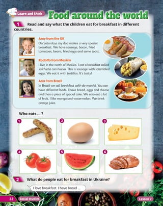 32
Learn and think
Food around the world
Food around the world
Food around the world
Food around the world
2
2 	
What do people eat for breakfast in Ukraine?

Who eats … ?
1
1 	
Read and say what the children eat for breakfast in different
countries.
Amy from the UK
On Saturdays my dad makes a very special
breakfast. We have sausage, bacon, fried
tomatoes, beans, fried eggs and some toast.
Rodolfo from Mexico
I live in the north of Mexico. I eat a breakfast called
salchicha con huevo. This is sausage with scrambled
eggs. We eat it with tortillas. It’s tasty!
Ana from Brazil
In Brazil we call breakfast café-da-manhã. You can
have different foods. I have bread, eggs and cheese
and then a piece of special cake. We also eat a lot
of fruit. I like mango and watermelon. We drink
orange juice.
1
4
2
5
3
6
I love breakfast. I have bread …
Lesson 7
Social studies
 