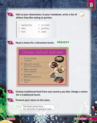 3
3
33
5
5 	Choose traditional food from any country you like. Design a menu
for a traditional lunch.
4
4 	Read a menu for a Ukrainian lunch.
3
3 	Talk to your classmates. In your notebook, write a list of
dishes they like eating at parties.
1	sandwiches
2	 cake
3	 fruit
4	 ice cream
5	 potatoes
6	 salad
Project
Project
Project
Project
6
6 	Present your menu to the class.
This food comes from ...
For my lunch, I’m going to cook ...
Ukrainian traditional lunch menu
1 First course
Vegetables
2 Second course
Borshch with pumpushkas
3 Main course
Potato dumplings
4 Dessert
Mlyntsi (crepes) with fruit
5 Drinks
Uzvar
Lesson 8 Social studies
 
