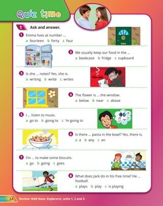 Review: Well done, Explorers!, units 1, 2 and 3
34
1
1 	 Emma lives at number …
	 a fourteen b forty c four
3
3 	 
Is she … notes? Yes, she is.
	
a writing b write c writes
4
4 	 The flower is ... the window.
	 a below b near c above
6
6 	 
Is there … pasta in the bowl? Yes, there is.
	 a a b any c an
5
5 	 I … listen to music.
	
a go to b going to c ’m going to
7
7 	 I’m … to make some biscuits.
	
a go b going c goes
8
8 	 
What does Jack do in his free time? He …
football.
	 a plays b play c is playing
2
2 	 We usually keep our food in the ...
	 a bookcase b fridge c cupboard
40
40
1
1 	Ask and answer.
 