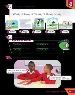 Future with going to + infinitive 37
CD 2
04
2
2 	 Listen and say.
CD 2
03
1
1 	 Listen and say the letter.
1. Monday 2. Tuesday 3. Wednesday 4. Thursday 5. Friday
3
3 Play the weather game.
What’s the weather going
to be like tomorrow?
It’s going to be foggy.
I’m not going to play football.
sunny foggy rainy cloudy windy
G
Gr
ra
am
mm
ma
ar f
r fo
oc
cu
us
s
I’m going to play in the
garden all day.
It’s not going to be rainy
on Tuesday.
I’m going to cook pizza
for dinner.
It’s not going to be sunny on
Wednesday.
4
4
a b c d e
 