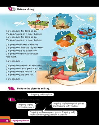 38 Singing for pleasure
CD 2
05
1
1 	 Listen and sing.
Hey, hey, hey, I’m going to go,
I’m going to go on a super holiday,
Hey, hey, hey, I’m going to go,
I’m going to go on a super holiday.
I’m going to snorkel in the sea,
I’m going to climb the highest tree,
I’m going to fly my lovely kite,
I’m going to dance all through
the night.
Hey, hey, hey …
I’m going to sleep under the moon,
I’m going to draw a great cartoon,
I’m going to have lots of fun,
I’m going to jump and run.
Hey, hey, hey …
2
2 	 Point to the pictures and say.
3
3 Play the chain game.
I’m going to play
computer games.
I’m going to play computer games
and I’m going to fly my kite.
I’m going to play computer games, I’m going to fly
my kite and I’m going to swim in the sea.
I’m going to fly my kite.
 