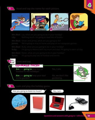 39
Questions and answers with going to + infinitive
Are you going to play lots of
football in the holidays?
Yes, I am.
Are you going to help your dad
in the garden?
No, we don’t like
gardening.
1
1 	 Read and say the name for each picture.
	 			
Mrs Beal:	 Lily, what are you going to do in your holiday?
Lily:	 Nothing much. I’m going to read lots of books.
Mrs Beal:	 Oliver and James, what are you going to do?
James:	 We’re going to stay at home and play all our computer games.
Mrs Beal:	 Ruby, what are you going to do in your holiday?
Ruby:	 I’m going to Mexico with my mum and dad. I’m going to swim all day.
Mrs Beal:	 Dylan, what are you going to do in your holiday?
Dylan:	 I’m going to play lots of football and tennis.
3
3 Look and play the holiday game.
Yes, I am.
Are you going to listen to music?
4
4
CD 2
07
2
2 	Listen and say.
G
Gr
ra
am
mm
ma
ar f
r fo
oc
cu
us
s
a b c d
 