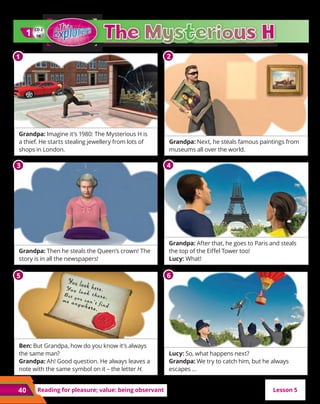 40 Reading for pleasure; value: being observant
Grandpa: Imagine it’s 1980: The Mysterious H is
a thief. He starts stealing jewellery from lots of
shops in London.
Grandpa: Then he steals the Queen’s crown! The
story is in all the newspapers!
Ben: But Grandpa, how do you know it’s always
the same man?
Grandpa: Ah! Good question. He always leaves a
note with the same symbol on it – the letter H.
Grandpa: Next, he steals famous paintings from
museums all over the world.
Grandpa: After that, he goes to Paris and steals
the top of the Eiffel Tower too!
Lucy: What!
Lucy: So, what happens next?
Grandpa: We try to catch him, but he always
escapes …
CD 2
08
1
1
Lesson 5
1
1 2
3 4
5 6
 